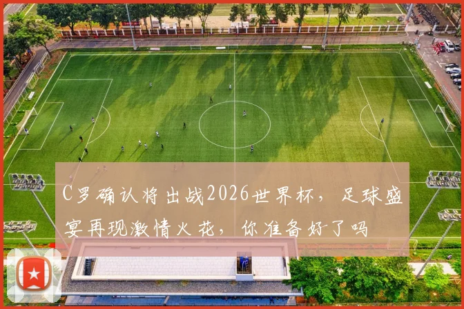 C罗确认将出战2026世界杯，足球盛宴再现激情火花，你准备好了吗