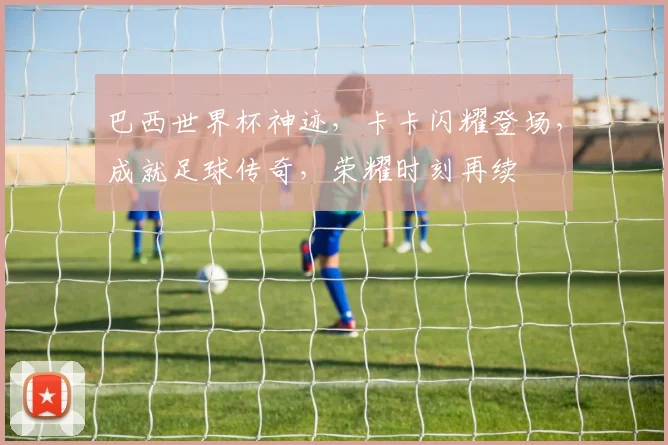 巴西世界杯神迹，卡卡闪耀登场，成就足球传奇，荣耀时刻再续